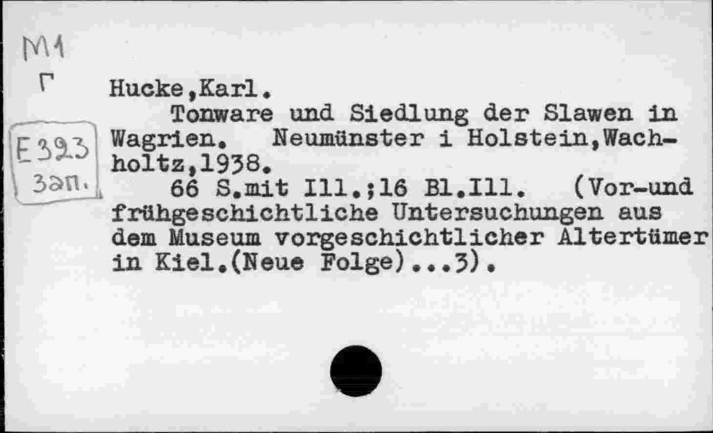 ﻿гм
г
Hucke,Karl«
Tonware und Siedlung der Slawen in Wagrien. Neumünster і Holstein,Wach-holtz,1938.
66 S.mit Ill.j16 Bl.Ill. (Vor-und frühgeschichtliche Untersuchungen aus dem Museum vorgeschichtlicher Altertümer in Kiel,(Neue Folge)...5).